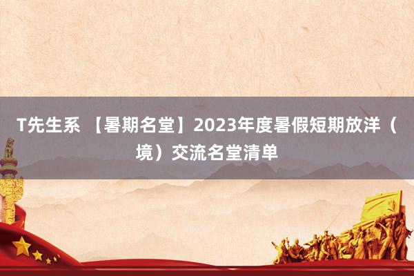 T先生系 【暑期名堂】2023年度暑假短期放洋（境）交流名堂清单