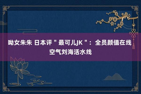 呦女朱朱 日本评＂最可儿JK＂：全员颜值在线 空气刘海活水线