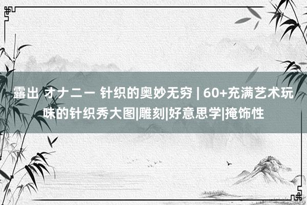 露出 オナニー 针织的奥妙无穷 | 60+充满艺术玩味的针织秀大图|雕刻|好意思学|掩饰性