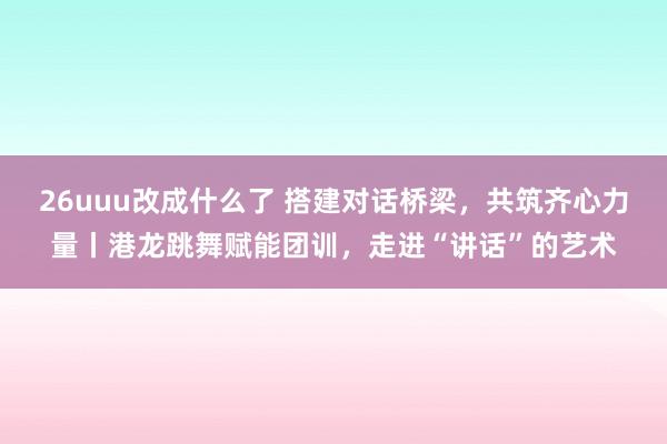 26uuu改成什么了 搭建对话桥梁，共筑齐心力量丨港龙跳舞赋能团训，走进“讲话”的艺术