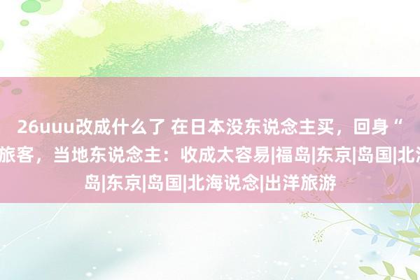 26uuu改成什么了 在日本没东说念主买，回身“涨价”卖给中国旅客，当地东说念主：收成太容易|福岛|东京|岛国|北海说念|出洋旅游