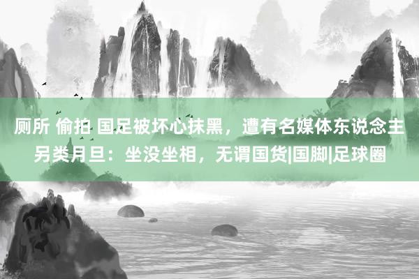 厕所 偷拍 国足被坏心抹黑，遭有名媒体东说念主另类月旦：坐没坐相，无谓国货|国脚|足球圈