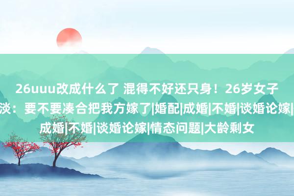 26uuu改成什么了 混得不好还只身！26岁女子坦言东谈主生好黯淡：要不要凑合把我方嫁了|婚配|成婚|不婚|谈婚论嫁|情态问题|大龄剩女