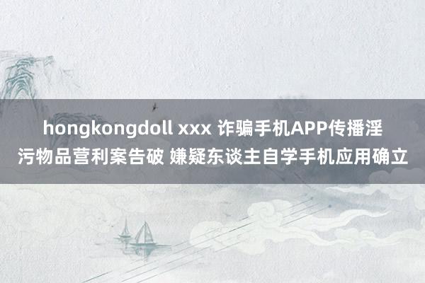 hongkongdoll xxx 诈骗手机APP传播淫污物品营利案告破 嫌疑东谈主自学手机应用确立