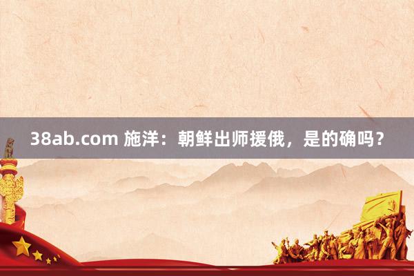 38ab.com 施洋：朝鲜出师援俄，是的确吗？