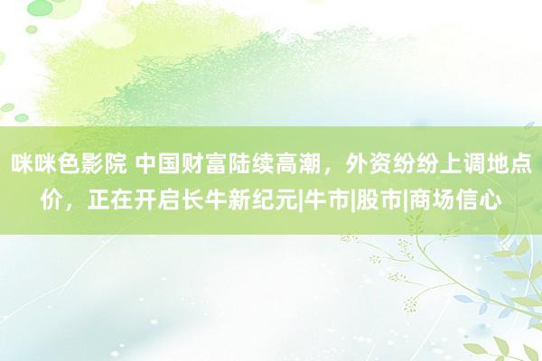 咪咪色影院 中国财富陆续高潮，外资纷纷上调地点价，正在开启长牛新纪元|牛市|股市|商场信心