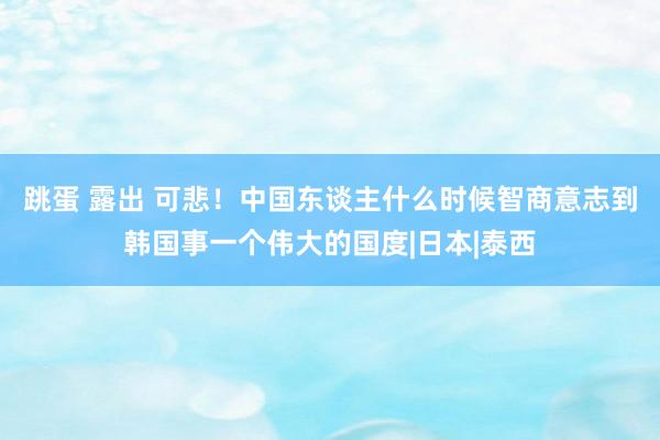 跳蛋 露出 可悲！中国东谈主什么时候智商意志到韩国事一个伟大的国度|日本|泰西