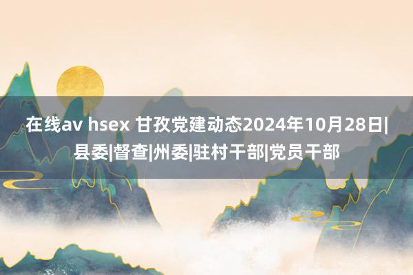 在线av hsex 甘孜党建动态2024年10月28日|县委|督查|州委|驻村干部|党员干部