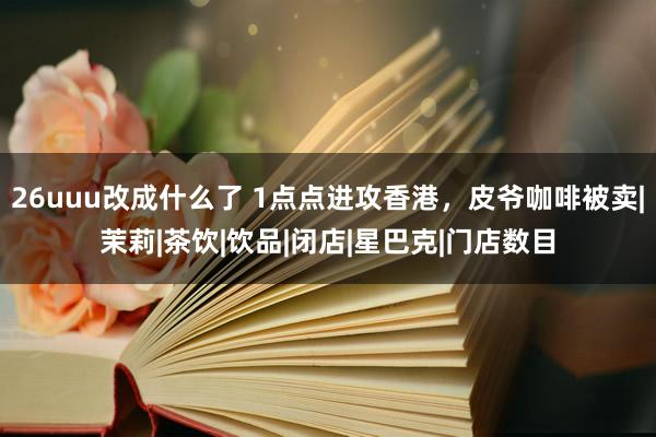 26uuu改成什么了 1点点进攻香港，皮爷咖啡被卖|茉莉|茶饮|饮品|闭店|星巴克|门店数目