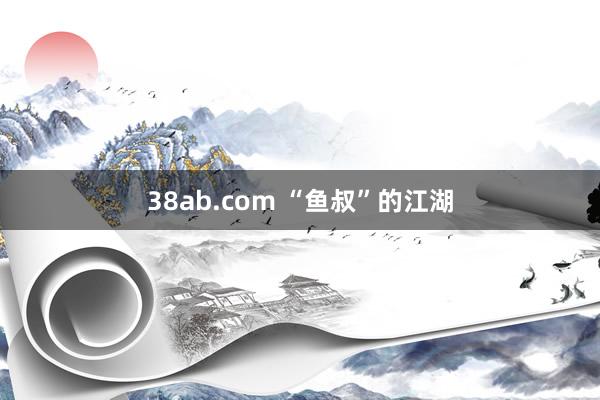 38ab.com “鱼叔”的江湖