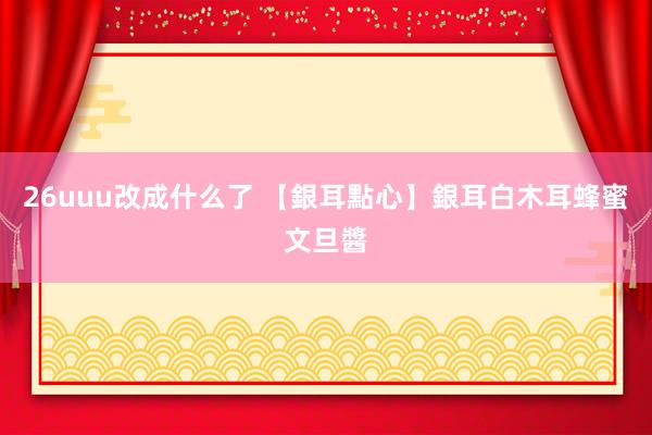 26uuu改成什么了 【銀耳點心】銀耳白木耳蜂蜜文旦醬