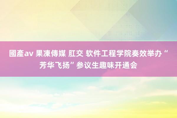 國產av 果凍傳媒 肛交 软件工程学院奏效举办“芳华飞扬”参议生趣味开通会