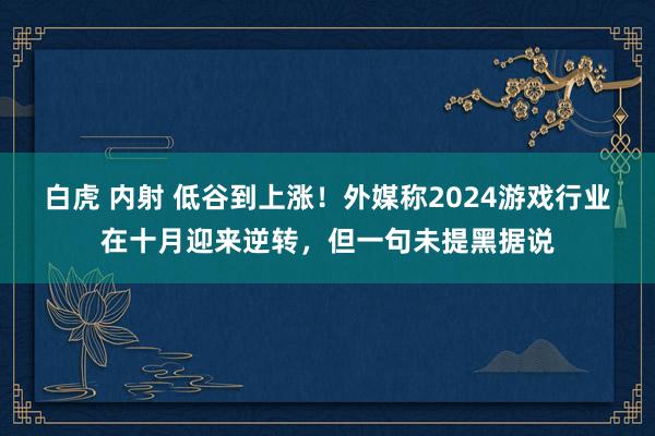 白虎 内射 低谷到上涨！外媒称2024游戏行业在十月迎来逆转，但一句未提黑据说