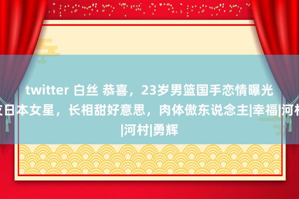 twitter 白丝 恭喜，23岁男篮国手恋情曝光，女友日本女星，长相甜好意思，肉体傲东说念主|幸福|河村|勇辉