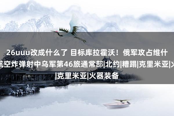 26uuu改成什么了 目标库拉霍沃！俄军攻占维什涅沃，航空炸弹射中乌军第46旅通常部|北约|糟蹋|克里米亚|火器装备