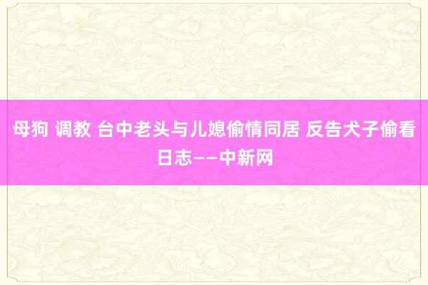 母狗 调教 台中老头与儿媳偷情同居 反告犬子偷看日志——中新网