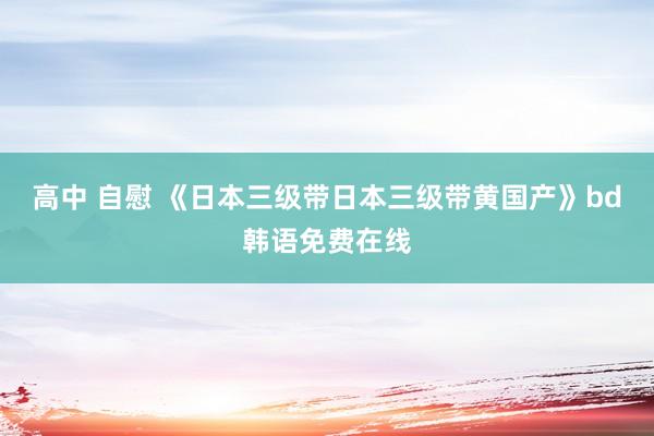 高中 自慰 《日本三级带日本三级带黄国产》bd韩语免费在线