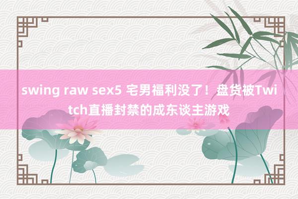 swing raw sex5 宅男福利没了！盘货被Twitch直播封禁的成东谈主游戏