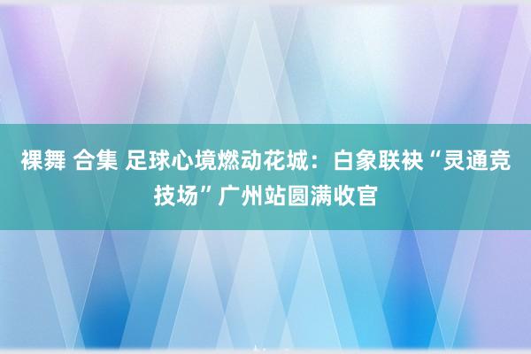 裸舞 合集 足球心境燃动花城：白象联袂“灵通竞技场”广州站圆满收官