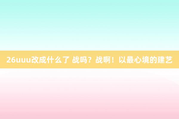 26uuu改成什么了 战吗？战啊！以最心境的建艺