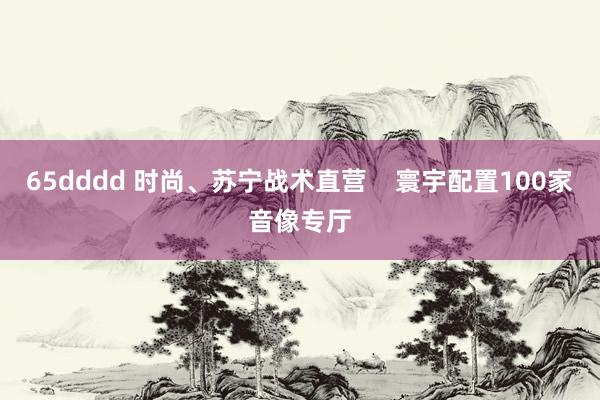 65dddd 时尚、苏宁战术直营    寰宇配置100家音像专厅