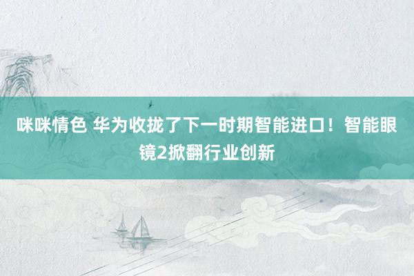 咪咪情色 华为收拢了下一时期智能进口！智能眼镜2掀翻行业创新