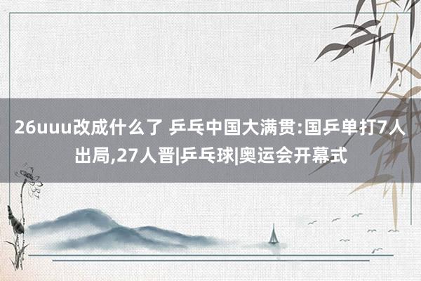 26uuu改成什么了 乒乓中国大满贯:国乒单打7人出局，27人晋|乒乓球|奥运会开幕式