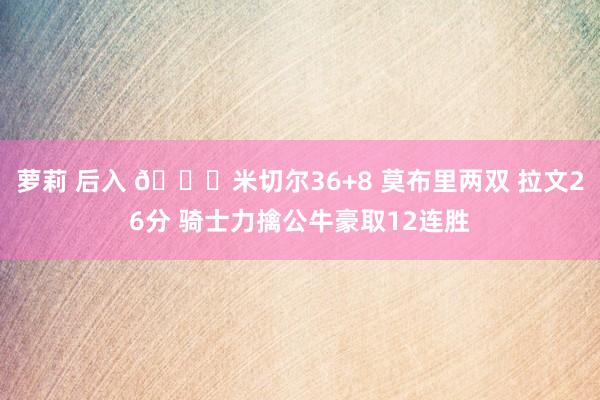 萝莉 后入 🏀米切尔36+8 莫布里两双 拉文26分 骑士力擒公牛豪取12连胜