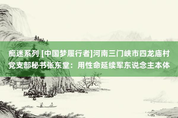 痴迷系列 [中国梦履行者]河南三门峡市四龙庙村党支部秘书张东堂：用性命延续军东说念主本体