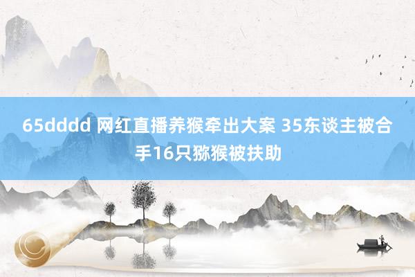 65dddd 网红直播养猴牵出大案 35东谈主被合手16只猕猴被扶助