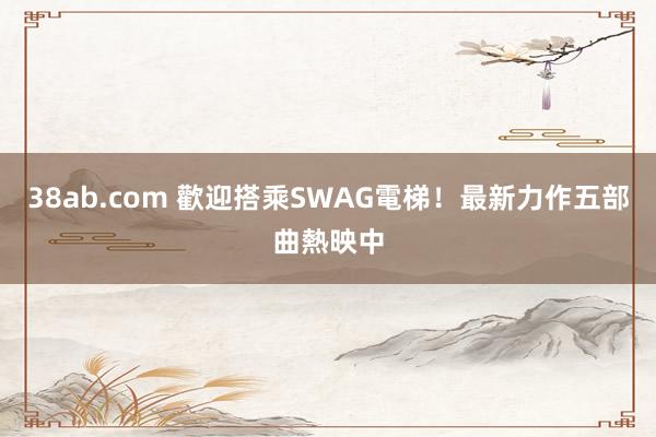 38ab.com 歡迎搭乘SWAG電梯！最新力作五部曲熱映中