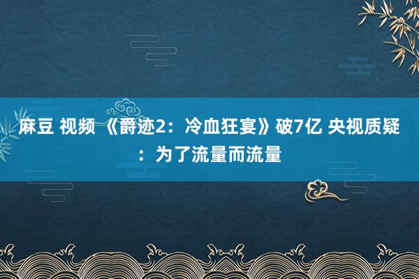 麻豆 视频 《爵迹2：冷血狂宴》破7亿 央视质疑：为了流量而流量