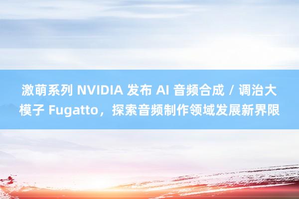 激萌系列 NVIDIA 发布 AI 音频合成 / 调治大模子 Fugatto，探索音频制作领域发展新界限