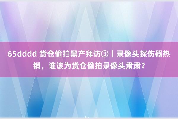 65dddd 货仓偷拍黑产拜访③丨录像头探伤器热销，谁该为货仓偷拍录像头肃肃？