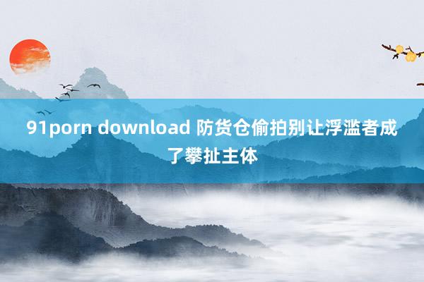 91porn download 防货仓偷拍别让浮滥者成了攀扯主体