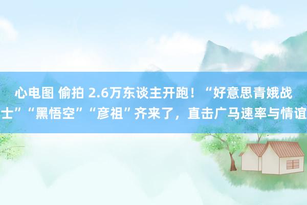 心电图 偷拍 2.6万东谈主开跑！“好意思青娥战士”“黑悟空”“彦祖”齐来了，直击广马速率与情谊