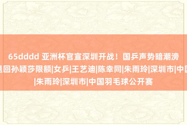 65dddd 亚洲杯官宣深圳开战！国乒声势暗潮滂湃，粉丝造势退回孙颖莎限额|女乒|王艺迪|陈幸同|朱雨玲|深圳市|中国羽毛球公开赛