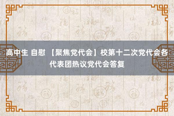 高中生 自慰 【聚焦党代会】校第十二次党代会各代表团热议党代会答复