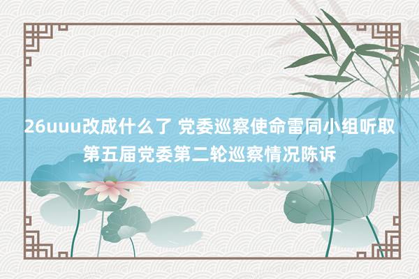 26uuu改成什么了 党委巡察使命雷同小组听取第五届党委第二轮巡察情况陈诉