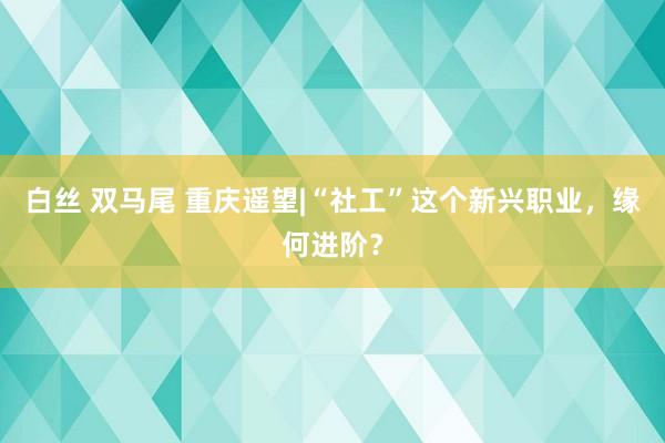 白丝 双马尾 重庆遥望|“社工”这个新兴职业，缘何进阶？