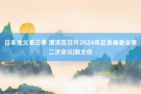 日本鬼父第三季 渭滨区召开2024年区委编委会第二次会议|副主任