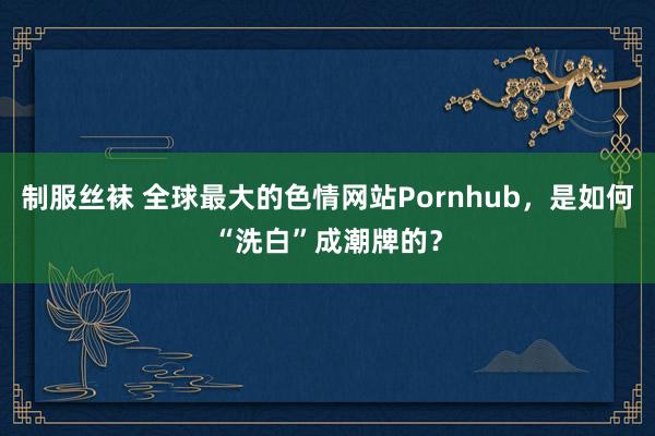 制服丝袜 全球最大的色情网站Pornhub，是如何“洗白”成潮牌的？