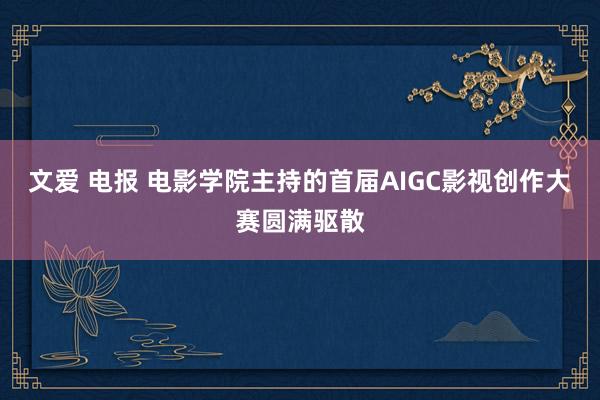 文爱 电报 电影学院主持的首届AIGC影视创作大赛圆满驱散