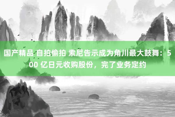 国产精品 自拍偷拍 索尼告示成为角川最大鼓舞：500 亿日元收购股份，完了业务定约