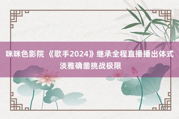 咪咪色影院 《歌手2024》继承全程直播播出体式 淡雅确凿挑战极限