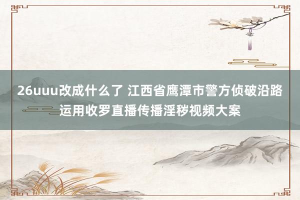 26uuu改成什么了 江西省鹰潭市警方侦破沿路运用收罗直播传播淫秽视频大案