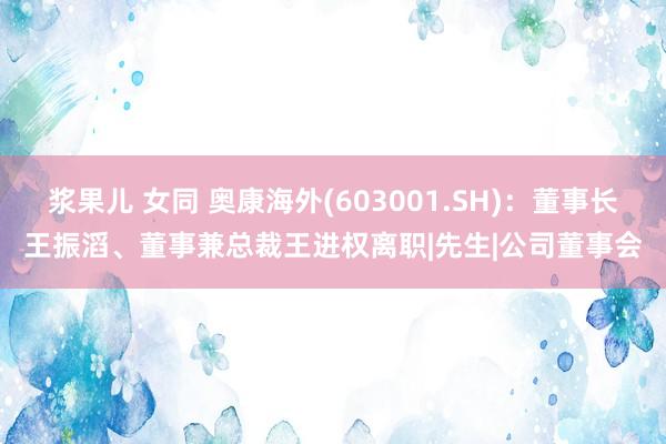 浆果儿 女同 奥康海外(603001.SH)：董事长王振滔、董事兼总裁王进权离职|先生|公司董事会