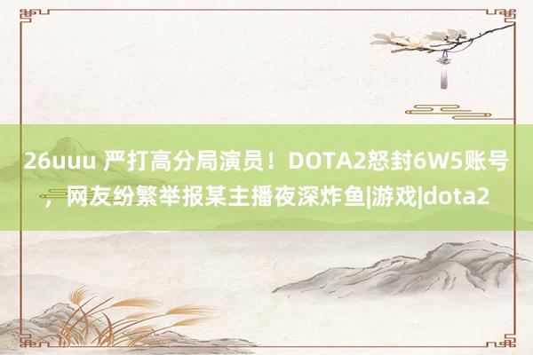 26uuu 严打高分局演员！DOTA2怒封6W5账号，网友纷繁举报某主播夜深炸鱼|游戏|dota2