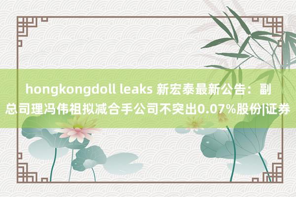 hongkongdoll leaks 新宏泰最新公告：副总司理冯伟祖拟减合手公司不突出0.07%股份|证券