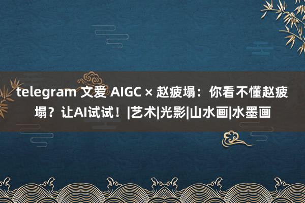 telegram 文爱 AIGC × 赵疲塌：你看不懂赵疲塌？让AI试试！|艺术|光影|山水画|水墨画